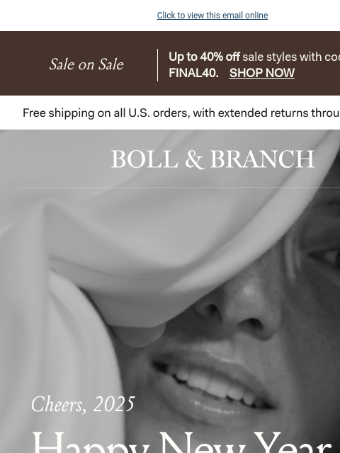 🍾 Enjoy up to 40% off select styles Click to view this email online Sale on Sale Up to 40% off sale styles with code FINAL40. SHOP NOW BOLL & BRANCH Cheers, 2024 Happy New Year There's no