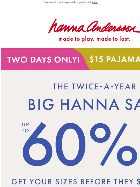 Up to 60% off everything for a limited time! If this e-mail is not displayed properly, click here. Hanna Andersson | made to play. made to last. TWO DAYS ONLY! | $15 pajamas | shop now the big hanna