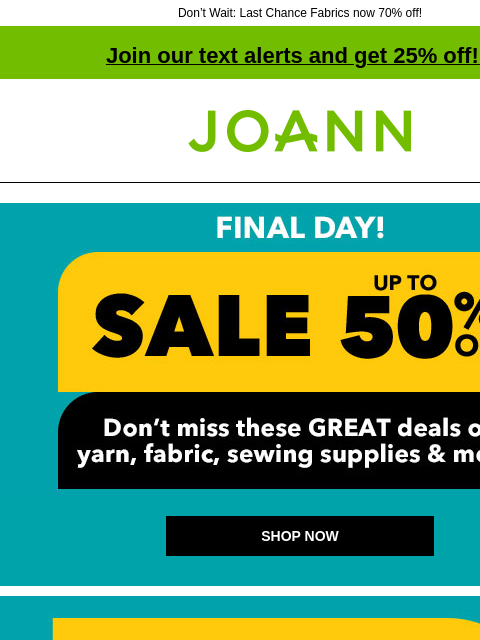 Don't Wait: Last Chance Fabrics now 70% off! Join our text alerts and get 25% off! ‡ Joann.com® Sale! Up to 50% off. SHOP NOW SHOP NOW 30% off ENTIRE STOCK Flannel & Nursery Fabrics ENTIRE