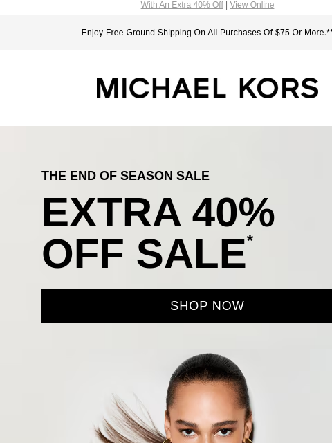 With An Extra 40% Off | View Online Enjoy Free Ground Shipping On All Purchases Of $75 Or More.** MICHAEL KORS THE END OF SEASON SALE EXTRA 40% OFF SALE * SHOP NOW IMAGE SHOP SIGNATURE IMAGE SHOP