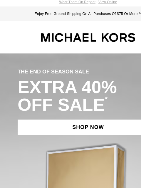 Wear Them On Repeat | View Online Enjoy Free Ground Shipping On All Purchases Of $75 Or More.** MICHAEL KORS THE END OF SEASON SALE EXTRA 40% OFF SALE * SHOP NOW IMAGE undefined IMAGE undefined SHOP