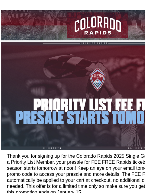 Priority List Presale Starts Tomorrow at Noon. Colorado Rapids | Official Communication from the Colorado Rapids You Can Get FEE FREE Rapids Tickets Starting Tomorrow! Thank you for signing up for the