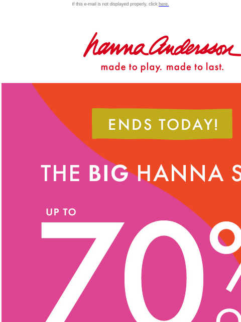 Don't miss your last chance to shop Hanna Sale! If this e-mail is not displayed properly, click here. Hanna Andersson | made to play. made to last. ENDS TODAY! | * THE BIG HANNA SALE * | up to 70%