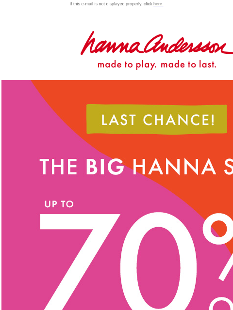 Hurry before The Big Hanna Sale is gone! If this e-mail is not displayed properly, click here. Hanna Andersson | made to play. made to last. LAST CHANCE! | * THE BIG HANNA SALE * | up to 70% OFF SHOP