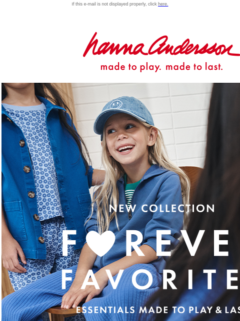 Easy outfit essentials for girls, boys & baby! If this e-mail is not displayed properly, click here. Hanna Andersson | made to play. made to last. new collection —— FOREVER FAVORITES —— essentials