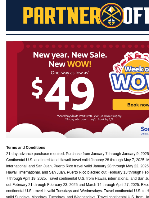 Start off 2025 with a WOW! Denver Nuggets Southweest Airlines x Nuggets Terms and Conditions 21-day advance purchase required. Purchase from January 7 through January 9, 2025 11:59 pm Pacific Time.