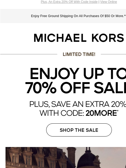 Plus, An Extra 20% Off With Code Inside | View Online Enjoy Free Ground Shipping On All Purchases Of $50 Or More.** MICHAEL KORS LIMITED TIME ENJOY UP TO 70% OFF SALE PLUS, SAVE AN EXTRA 20% WITH CODE: