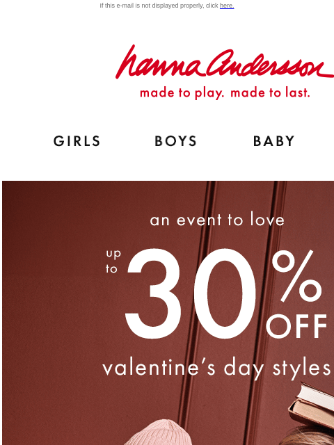 Don't miss the Event To Love If this e-mail is not displayed properly, click here. Hanna Andersson | made to play. made to last. Shop girls clothes. Shop boys clothes. Shop baby clothes. Shop new