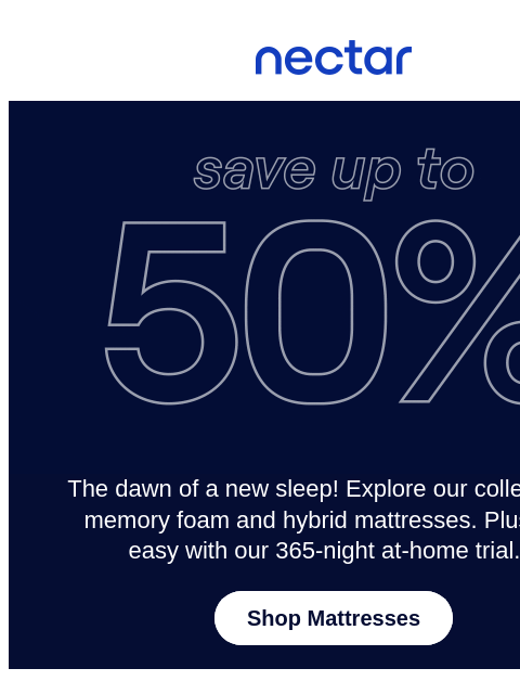 Enjoy a 365-night at-home trial with every mattress purchase.** Find your perfect (sleep) match this new year & get ready for a refreshing rest! Nectar Logo Save up to 50% on Mattresses* The dawn