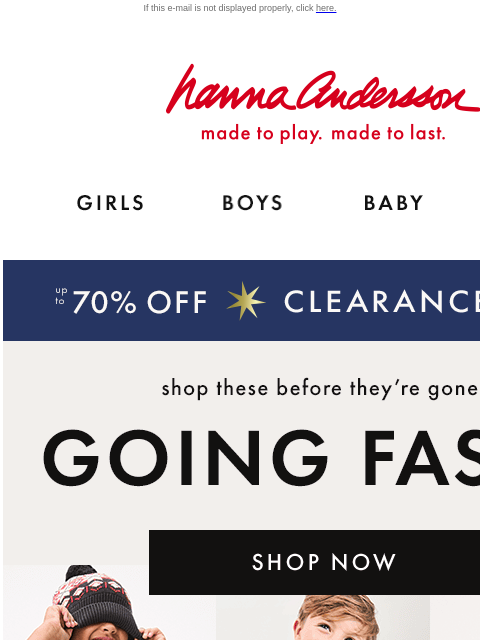 Shop up to 70% off clearance now! If this e-mail is not displayed properly, click here. Hanna Andersson | made to play. made to last. Shop girls clothes. Shop boys clothes. Shop baby clothes. Shop new