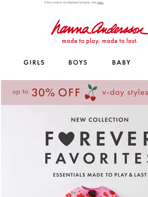 Mix & match with our NEW Forever Favorites collection If this e-mail is not displayed properly, click here. Hanna Andersson | made to play. made to last. Shop girls clothes. Shop boys clothes. Shop