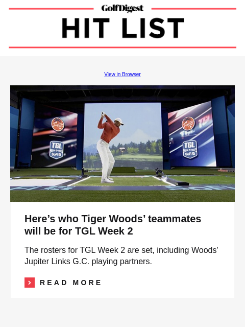 GolfDigest View in Browser Tiger Woods Here's who Tiger Woods' teammates will be for TGL Week 2 The rosters for TGL Week 2 are set, including Woods' Jupiter Links GC playing partners. Read