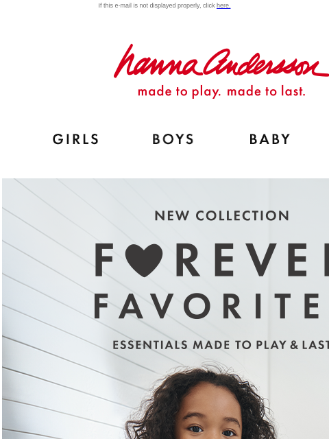 Shop new essentials made to play & last! If this e-mail is not displayed properly, click here. Hanna Andersson | made to play. made to last. Shop girls clothes. Shop boys clothes. Shop baby clothes