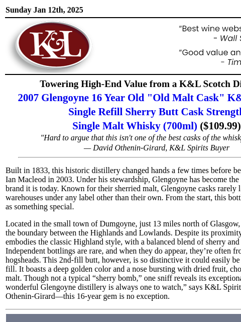 A 16-year-beauty from a historic distillery... Sunday Jan 12th, 2025 View in Browser KL-emailheader.gif Towering High-End Value from a K&L Scotch Discovery 2007 Glengoyne 16 Year Old "Old Malt