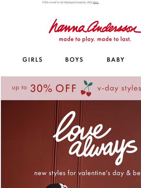 Up to 30% off Valentine's Day styles! If this e-mail is not displayed properly, click here. Hanna Andersson | made to play. made to last. Shop girls clothes. Shop boys clothes. Shop baby clothes.