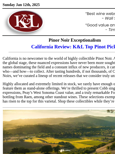 Limited and highly-allocated releases… Sunday Jan 12th, 2025 View in Browser KL-emailheader.gif Pinor Noir Exceptionalism California Review: K&L Top Pinot Picks California is no newcomer to the