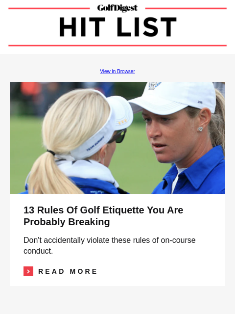 GolfDigest View in Browser Image 13 Rules Of Golf Etiquette You Are Probably Breaking Don't accidentally violate these rules of on-course conduct. Read More READ MORE MORE FROM GOLFDIGEST.COM