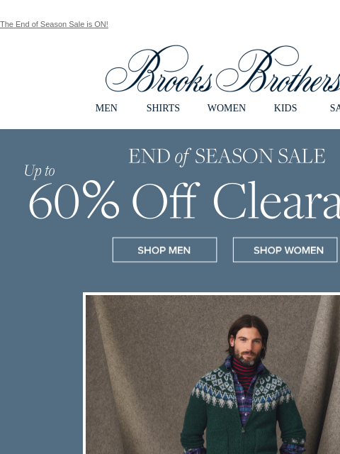 The End of Season Sale is ON! View in web browser Brooks Brothers MEN SHIRTS WOMEN KIDS SALE End of Season Sale Up to 60% Off Clearance Shop Men Shop Women End of Season Sale Up to 60% Off Clearance