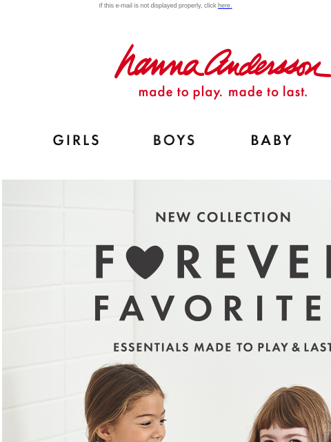 Mix, match & play with our Forever Favorites collection If this e-mail is not displayed properly, click here. Hanna Andersson | made to play. made to last. Shop girls clothes. Shop boys clothes.