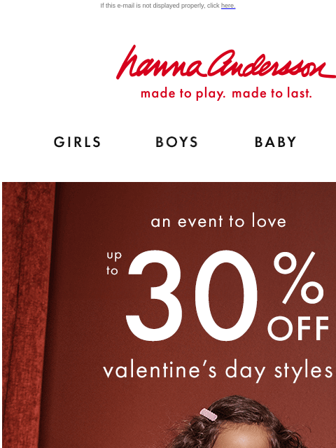 Get your fave Valentine's Day styles before they sell out! If this e-mail is not displayed properly, click here. Hanna Andersson | made to play. made to last. Shop girls clothes. Shop boys clothes.