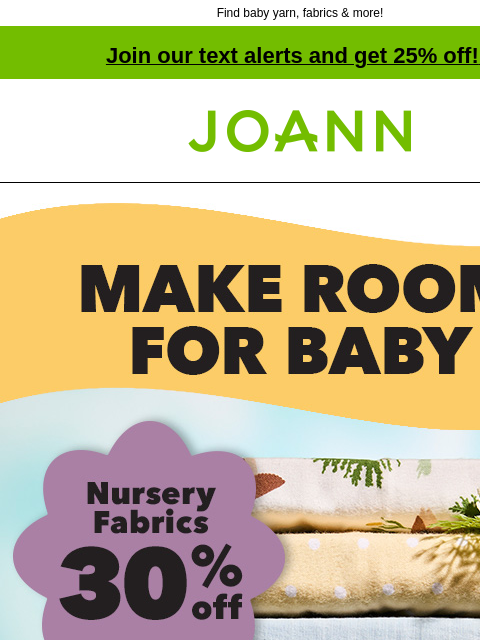 Find baby yarn, fabrics & more! Join our text alerts and get 25% off! ‡ Joann.com® MAKE ROOM FOR BABY. Nursery fabrics 30% off SHOP NURSERY Make the nursery of your dreams with the softest, most