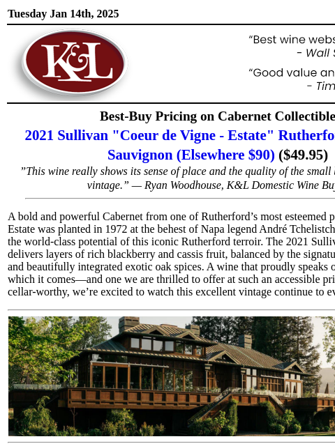 A proud homage to Rutherford's unique terroir... Tuesday Jan 14th, 2025 View in Browser KL-emailheader.gif Best-Buy Pricing on Cabernet Collectible 2021 Sullivan "Coeur de Vigne - Estate"