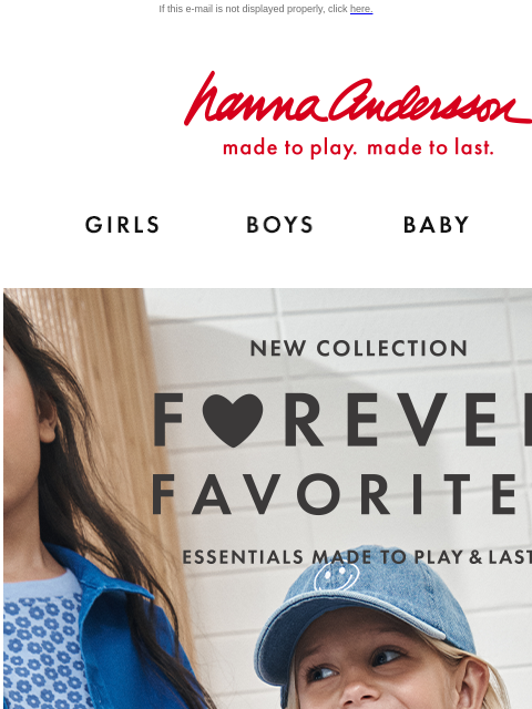 Shop the rainbow with our Forever Favorites collection If this e-mail is not displayed properly, click here. Hanna Andersson | made to play. made to last. Shop girls clothes. Shop boys clothes. Shop