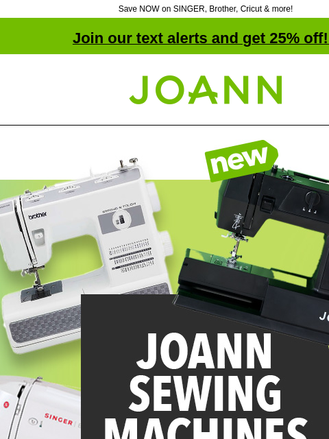 Save NOW on SINGER, Brother, Cricut & more! Join our text alerts and get 25% off! ‡ Joann.com® New! Joann sewing machines starting at $99.99. Shop Now. Klarna. Start your sewing journey with JOANN