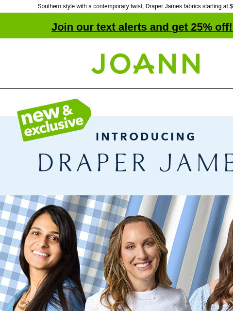 Southern style with a contemporary twist, Draper James fabrics starting at $9.74 yd! Join our text alerts and get 25% off! ‡ Joann.com® Contemporary, yet timeless Southern style for your wardrobe, no