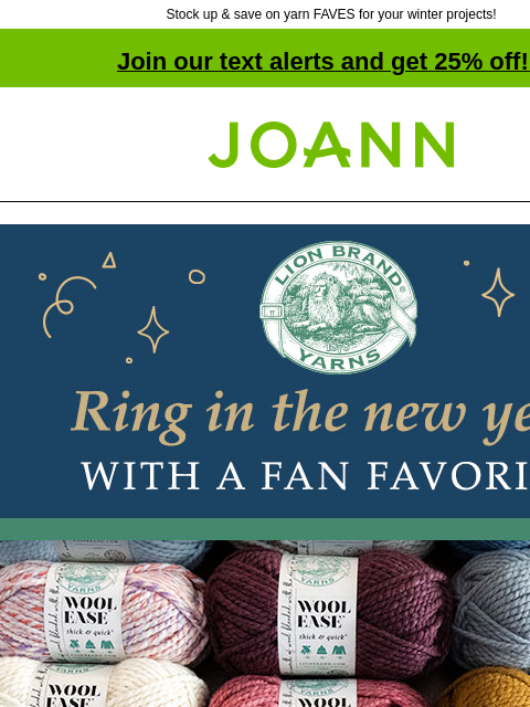 Stock up & save on yarn FAVES for your winter projects! Join our text alerts and get 25% off! ‡ Joann.com® Lion Brand Yarn. Ring in the new year with a fan favorite. $4.99 each. Reg. $8.99. Wool-