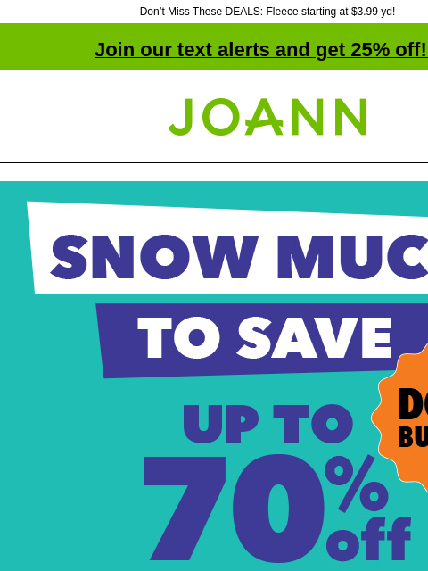 Don't Miss These DEALS: Fleece starting at $3.99 yd! Join our text alerts and get 25% off! ‡ Joann.com® Snow Much To Save Doorbusters. Up to 70% off. SHOP NOW Doorbuster. Starting at $3.99 yd