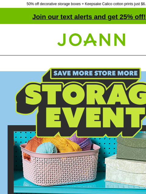 50% off decorative storage boxes + Keepsake Calico cotton prints just $6.99 yd! Join our text alerts and get 25% off! ‡ Joann.com® Save more, store more. Storage Event. Entire stock Storage up to 50%