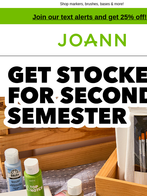 Shop markers, brushes, bases & more! Join our text alerts and get 25% off! ‡ Joann.com® Get Stocked for Second Semester SHOP ART SUPPLIES PROJECTS Whether you paint, letter or sketch, we have the