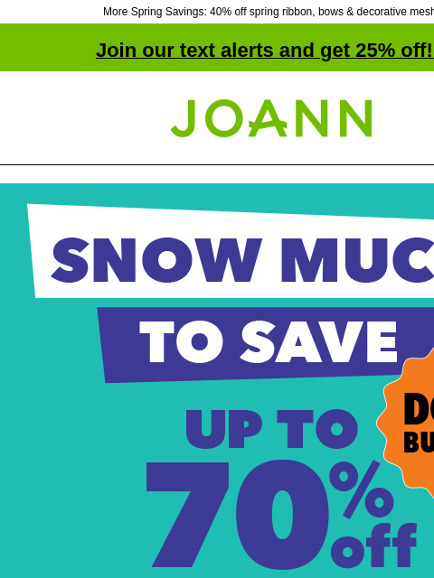 More Spring Savings: 40% off spring ribbon, bows & decorative mesh! Join our text alerts and get 25% off! ‡ Joann.com® Snow Much To Save Doorbusters. Up to 70% off SHOP NOW 40% off Spring Decor