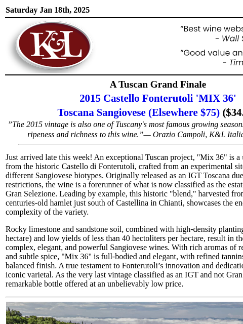 A best of its kind wine from a pioneering estate... Saturday Jan 18th, 2025 View in Browser KL-emailheader.gif A Tuscan Grand Finale 2015 Castello Fonterutoli 'MIX 36' Toscana Sangiovese (