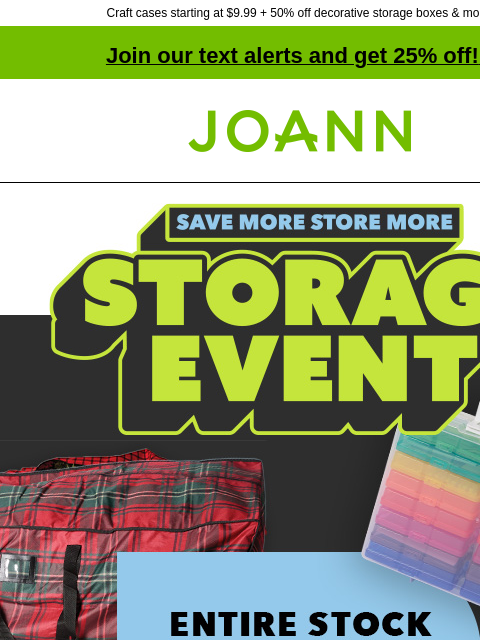 Craft cases starting at $9.99 + 50% off decorative storage boxes & more! Join our text alerts and get 25% off! ‡ Joann.com® Save more, store more. Storage Event. Entire stock storage up to 70% off.