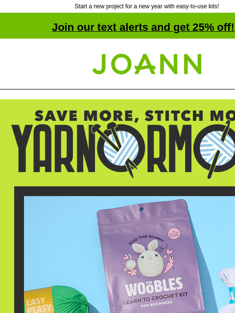 Start a new project for a new year with easy-to-use kits! Join our text alerts and get 25% off! ‡ Joann.com® Save More, Stitch More! Yarnormous! The Woobles Kits Starting at $29.99! Shop Now! Pick Up a