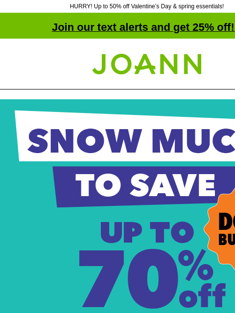 HURRY! Up to 50% off Valentine's Day & spring essentials! Join our text alerts and get 25% off! ‡ Joann.com® Snow Much To Save Doorbusters. Up to 70% off SHOP NOW Up to 50% off entire stock