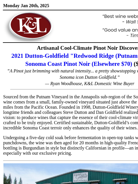 Luxury Pinot at a Can't-Miss Price... Monday Jan 20th, 2025 View in Browser KL-emailheader.gif Artisanal Cool-Climate Pinot Noir Discovery 2021 Dutton-Goldfield "Redwood Ridge (Putnam Vineyard