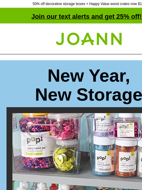 50% off decorative storage boxes + Happy Value wood crates now $10! Join our text alerts and get 25% off! ‡ Joann.com® New Year, New Storage Plastic Storage 50% Off. Shop Now! Stay organized &