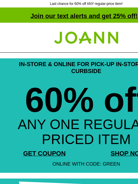 Last chance for 60% off ANY regular-price item! Join our text alerts and get 25% off! ‡ Joann.com® IN-STORE & ONLINE FOR PICK-UP IN-STORE OR CURBSIDE 60% off ANY ONE REGULAR-PRICED ITEM GET COUPON