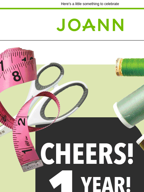 Here's a little something to celebrate Joann.com® Cheers! 1 year of handmade happiness. Celebrate a year of handmade happiness with these coupons! SAVE THROUGH 02/04 20% off YOUR TOTAL PURCHASE IN-