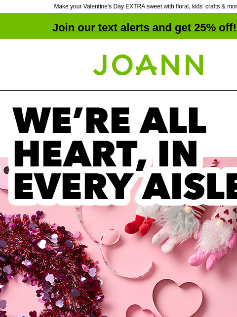 Make your Valentine's Day EXTRA sweet with floral, kids' crafts & more! Join our text alerts and get 25% off! ‡ Joann.com® WE'RE ALL HEART, IN EVERY AISLE From crafts & decor to