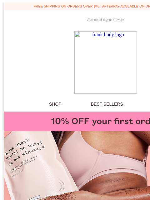 You're now officially a frankfurt. FREE SHIPPING ON ORDERS OVER $40 | AFTERPAY AVAILABLE ON ORDERS OVER $35 View email in your browser. frank body logo SHOP BEST SELLERS KITS BABEUSBKG5F4 frank