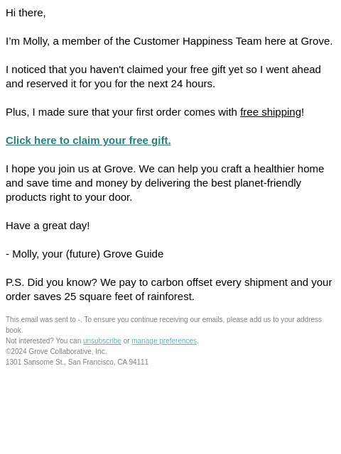 Hi there, I'm Molly, a member of the Customer Happiness Team here at Grove. I noticed that you haven't claimed your free gift yet so I went ahead and reserved it for you for the next 24 hours.
