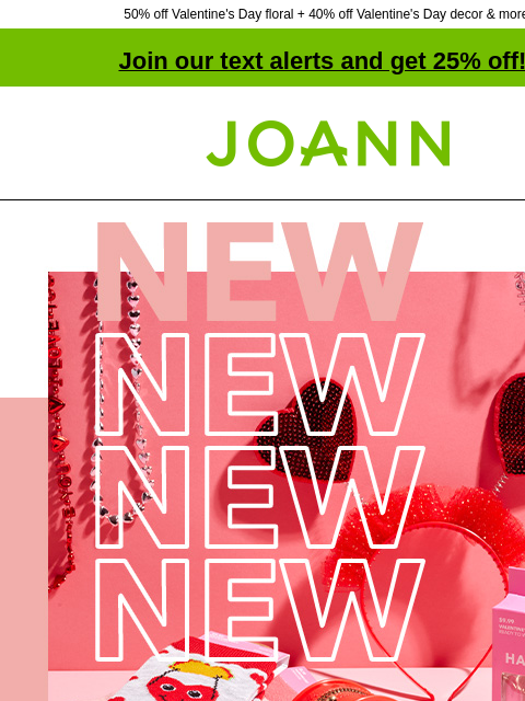 50% off Valentine's Day floral + 40% off Valentine's Day decor & more! Join our text alerts and get 25% off! † Joann.com® New! Up to 50% off. Fall in love with our huge selection of