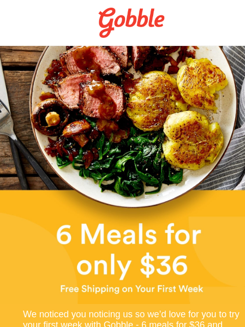 Gobble 6 meals for only $36. Free shipping on your first week. We noticed you noticing us so we'd love for you to try your first week with Gobble - 6 meals for $36 and free shipping! Get the