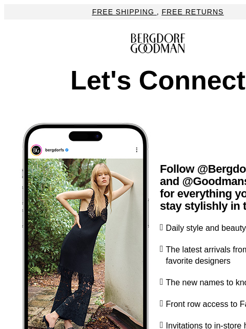 Free Shipping , Free Returns Bergdorf Goodman Let's Connect Follow @Bergdorfs and @Goodmans for everything you need to stay stylishly in the know. ◗ Daily style and beauty inspiration ◗ The latest