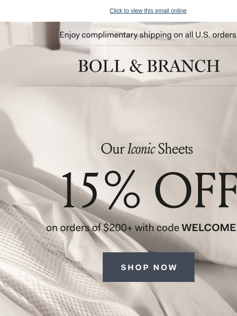 Made with the finest organic cotton threads Click to view this email online Enjoy complimentary shipping on all US orders. | BOLL & BRANCH Our Iconic Sheets 15% OFF on orders of $200+ with code