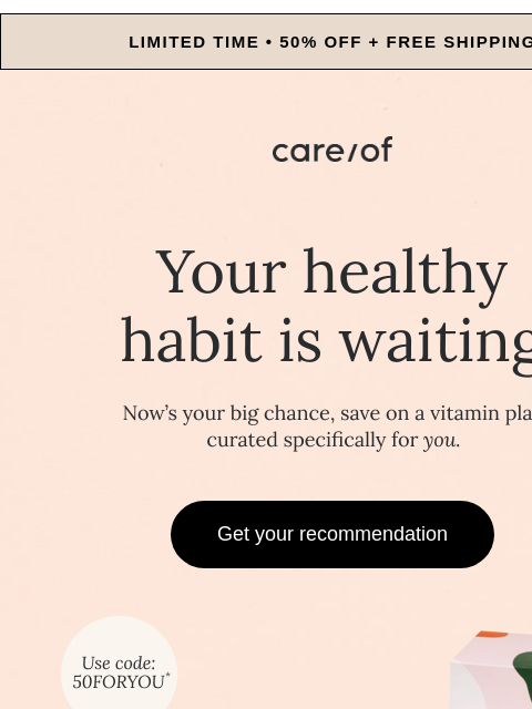 Finish the quiz and start your new routine today | View in browser Limited time • 50% off + free shipping Care/of Logo Your healthy habit is waiting Get your recommendation care/of Promo code 50FORYOU*